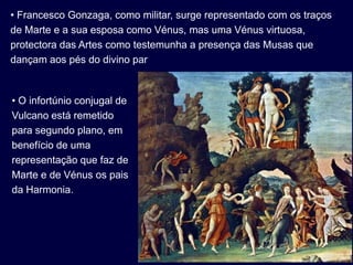 • Francesco Gonzaga, como militar, surge representado com os traços
de Marte e a sua esposa como Vénus, mas uma Vénus virtuosa,
protectora das Artes como testemunha a presença das Musas que
dançam aos pés do divino par


• O infortúnio conjugal de
Vulcano está remetido
para segundo plano, em
benefício de uma
representação que faz de
Marte e de Vénus os pais
da Harmonia.
 