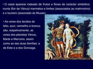 • O casal aparece rodeado de frutos e flores de carácter simbólico:
murta (flor de Vénus) marmelos e limões (associados ao matrimónio)
e o loureiro (associado às Musas)


• As cores dos tecidos do
leito, azul, vermelho e branco
são, respetivamente, as
cores dos planetas Vénus,
Marte e Mercúrio, assim
como as das duas famílias: a
de Este e a dos Gonzaga.
 