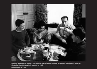 François Mitterrand en famille à son domicile avec sa femme Danielle, et ses deux fils Gilbert (à droite de
l’image) et Jean-Christophe (à gauche), en 1965.
Photographie de l’AFP
 