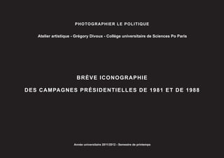 PHOTOGRAPHIER LE POLITIQUE


   Atelier artistique - Grégory Divoux - Collège universitaire de Sciences Po Paris




                       BRÈVE ICONOGRAPHIE

DES CAMPAGNES PRÉSIDENTIELLES DE 1981 ET DE 1988




                      Année universitaire 2011/2012 - Semestre de printemps
 