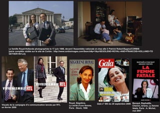 La famille Royal-Hollande photographiée le 17 juin 1988, devant l’Assemblée nationale et chez elle © Patrick Robert/Sygma/CORBIS
      [série complète visible sur le site de Corbis : http://www.corbisimages.com/Search#p=1&q=SEGOLENE+ROYAL+AND+FRANCOIS+HOLLAND+TO
      GETHER+IN+LA]




                                                           Royal, Ségolène,         Gala n° 693 du 20 septembre 2006 Bacqué, Raphaëlle,
Visuels de la campagne d’e communication lancée par RTL    La vérité d’une femme,                                    Chemin, Ariane, La femme
en février 2006                                            Paris : Stock, 1996                                       fatale, Paris : A. Michel,
                                                                                                                     mai 2007
 