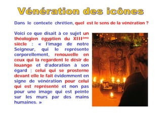 Voici ce que disait à ce sujet un
théologien égyptien du XIIIème
siècle : « l’image de notre
Seigneur, qui le représente
corporellement, renouvelle en
ceux qui la regardent le désir de
louange et d’adoration à son
égard ; celui qui se prosterne
devant elle le fait évidemment en
signe de vénération pour celui
qui est représenté et non pas
pour une image qui est peinte
sur les murs par des mains
humaines. »
Dans le contexte chrétien, quel est le sens de la vénération ?
 