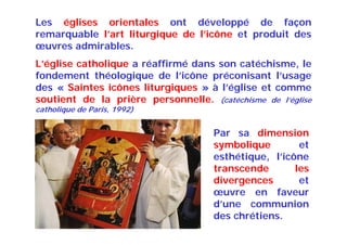 Les églises orientales ont développé de façon
remarquable l’art liturgique de l’icône et produit des
œuvres admirables.
L’église catholique a réaffirmé dans son catéchisme, le
fondement théologique de l’icône préconisant l’usage
des « Saintes icônes liturgiques » à l’église et comme
soutient de la prière personnelle. (catéchisme de l’église
catholique de Paris, 1992)
Par sa dimension
symbolique et
esthétique, l’icône
transcende les
divergences et
œuvre en faveur
d’une communion
des chrétiens.
 