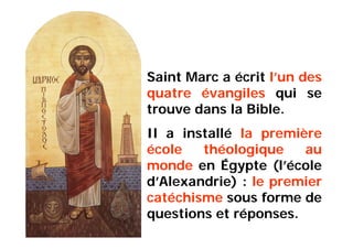 Saint Marc a écrit l’un des
quatre évangiles qui se
trouve dans la Bible.
Il a installé la première
école théologique au
monde en Égypte (l’école
d’Alexandrie) : le premier
catéchisme sous forme de
questions et réponses.
 