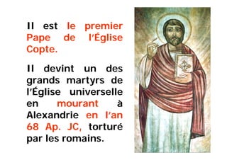 Il est le premier
Pape de l’Église
Copte.
Il devint un des
grands martyrs de
l’Église universelle
en mourant à
Alexandrie en l’an
68 Ap. JC, torturé
par les romains.
 