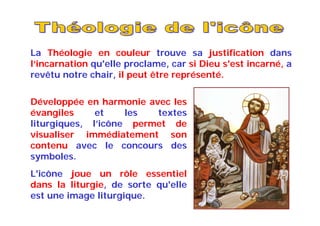 La Théologie en couleur trouve sa justification dans
l‘incarnation qu'elle proclame, car si Dieu s'est incarné, a
revêtu notre chair, il peut être représenté.
Développée en harmonie avec les
évangiles et les textes
liturgiques, l’icône permet de
visualiser immédiatement son
contenu avec le concours des
symboles.
L'icône joue un rôle essentiel
dans la liturgie, de sorte qu'elle
est une image liturgique.
 