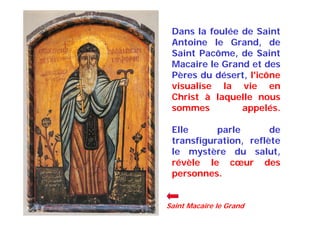 Dans la foulée de Saint
Antoine le Grand, de
Saint Pacôme, de Saint
Macaire le Grand et des
Pères du désert, l'icône
visualise la vie en
Christ à laquelle nous
sommes appelés.
Elle parle de
transfiguration, reflète
le mystère du salut,
révèle le cœur des
personnes.
Saint Macaire le Grand
 