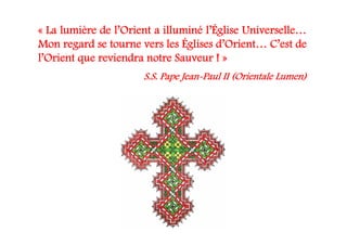 « La lumière de l’Orient a illuminé l’Église Universelle…
Mon regard se tourne vers les Églises d’Orient… C’est de
l’Orient que reviendra notre Sauveur ! »
S.S. Pape Jean-Paul II (Orientale Lumen)
 