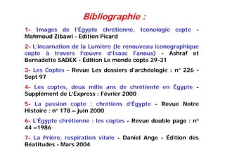 1- Images de l’Égypte chrétienne, Iconologie copte -
Mahmoud Zibawi - Edition Picard
2- L’incarnation de la Lumière (le renouveau iconographique
copte à travers l’œuvre d’Isaac Fanous) - Ashraf et
Bernadette SADEK - Édition Le monde copte 29-31
3- Les Coptes - Revue Les dossiers d’archéologie : n° 226 -
Sept 97
4- Les coptes, deux mille ans de chrétienté en Égypte -
Supplément de L’Express : Février 2000
5- La passion copte : chrétiens d’Égypte - Revue Notre
Histoire : n° 178 – juin 2000
6- L’Égypte chrétienne : les coptes - Revue double page : n°
44 –1986
7- La Prière, respiration vitale - Daniel Ange - Édition des
Béatitudes - Mars 2004
Bibliographie :
 
