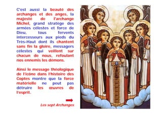 C'est aussi la beauté des
archanges et des anges, la
majesté de l'archange
Michel, grand stratège des
armées célestes et force de
Dieu, tous fervents
intercesseurs aux pieds du
Très-Haut dont ils chantent
sans fin la gloire, messagers
célestes qui veillent sur
chacun de nous, refoulant
nos ennemis les démons.
Ainsi le message théologique
de l’icône dans l’histoire des
Coptes montre que la force
matérielle ne peut pas
détruire les œuvres de
l’esprit.
Les sept Archanges
 