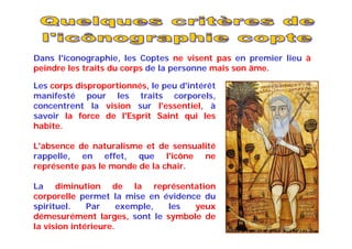 Les corps disproportionnés, le peu d'intérêt
manifesté pour les traits corporels,
concentrent la vision sur l'essentiel, à
savoir la force de l'Esprit Saint qui les
habite.
L'absence de naturalisme et de sensualité
rappelle, en effet, que l'icône ne
représente pas le monde de la chair.
La diminution de la représentation
corporelle permet la mise en évidence du
spirituel. Par exemple, les yeux
démesurément larges, sont le symbole de
la vision intérieure.
Dans l'iconographie, les Coptes ne visent pas en premier lieu à
peindre les traits du corps de la personne mais son âme.
 
