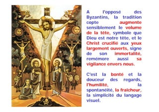 A l'opposé des
Byzantins, la tradition
copte augmente
sensiblement le volume
de la tête, symbole que
Dieu est notre tête, et le
Christ crucifié aux yeux
largement ouverts, signe
de son immortalité,
remémore aussi sa
vigilance envers nous.
C'est la bonté et la
douceur des regards,
l'humilité, la
spontanéité, la fraîcheur,
la simplicité du langage
visuel.
 