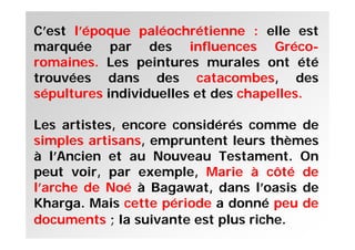 C’est l’époque paléochrétienne : elle est
marquée par des influences Gréco-
romaines. Les peintures murales ont été
trouvées dans des catacombes, des
sépultures individuelles et des chapelles.
Les artistes, encore considérés comme de
simples artisans, empruntent leurs thèmes
à l’Ancien et au Nouveau Testament. On
peut voir, par exemple, Marie à côté de
l’arche de Noé à Bagawat, dans l’oasis de
Kharga. Mais cette période a donné peu de
documents ; la suivante est plus riche.
 