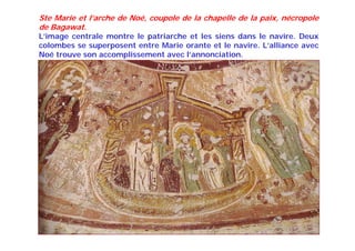 Ste Marie et l’arche de Noé, coupole de la chapelle de la paix, nécropole
de Bagawat.
L’image centrale montre le patriarche et les siens dans le navire. Deux
colombes se superposent entre Marie orante et le navire. L’alliance avec
Noé trouve son accomplissement avec l’annonciation.
 