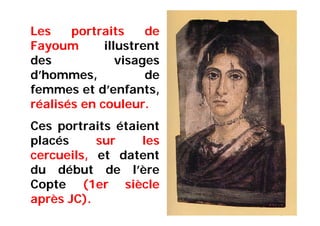 Les portraits de
Fayoum illustrent
des visages
d’hommes, de
femmes et d’enfants,
réalisés en couleur.
Ces portraits étaient
placés sur les
cercueils, et datent
du début de l’ère
Copte (1er siècle
après JC).
 