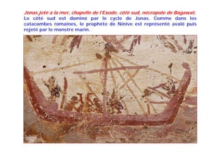 Jonas jeté à la mer, chapelle de l’Exode, côté sud, nécropole de Bagawat.
Le côté sud est dominé par le cycle de Jonas. Comme dans les
catacombes romaines, le prophète de Ninive est représenté avalé puis
rejeté par le monstre marin.
 