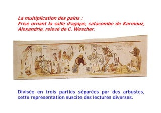 La multiplication des pains :
Frise ornant la salle d’agape, catacombe de Karmouz,
Alexandrie, relevé de C. Wescher.
Divisée en trois parties séparées par des arbustes,
cette représentation suscite des lectures diverses.
 