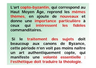 L’art copto-byzantin, qui correspond au
Haut Moyen Âge, reprend les mêmes
thèmes, en ajoute de nouveaux et
donne une importance particulière à
ceux qui intéressent les fidèles
commanditaires.
Si le traitement des sujets doit
beaucoup aux canons de Byzance,
cette période n’en voit pas moins naître
un art authentiquement copte, qui
manifeste une volonté essentielle :
l’esthétique doit traduire la théologie.
 
