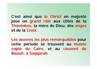 C’est ainsi que le Christ en majesté
joue un grand rôle aux côtés de la
Théotokos, la mère de Dieu, des anges
et de la Croix.
Les œuvres les plus remarquables pour
cette période se trouvent au musée
copte du Caire, et au couvent de
Baouit, à Saqqarah.
 