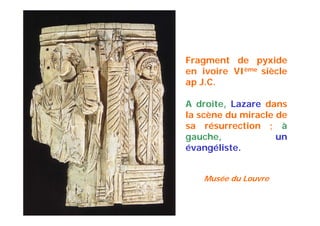 Fragment de pyxide
en ivoire VIème siècle
ap J.C.
A droite, Lazare dans
la scène du miracle de
sa résurrection ; à
gauche, un
évangéliste.
Musée du Louvre
 
