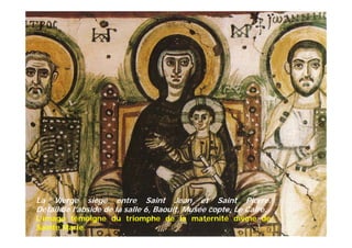La Vierge siège entre Saint Jean et Saint Pierre.
Détail de l’abside de la salle 6, Baouit, Musée copte, Le Caire.
L’image témoigne du triomphe de la maternité divine de
Sainte Marie.
 