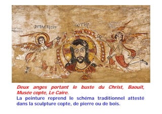 Deux anges portant le buste du Christ, Baouit,
Musée copte, Le Caire.
La peinture reprend le schéma traditionnel attesté
dans la sculpture copte, de pierre ou de bois.
 