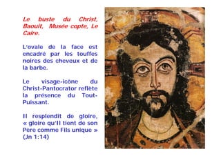 Le buste du Christ,
Baouit, Musée copte, Le
Caire.
L’ovale de la face est
encadré par les touffes
noires des cheveux et de
la barbe.
Le visage-icône du
Christ-Pantocrator reflète
la présence du Tout-
Puissant.
Il resplendit de gloire,
« gloire qu’Il tient de son
Père comme Fils unique »
(Jn 1:14)
 