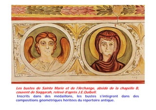 Les bustes de Sainte Marie et de l’Archange, abside de la chapelle B,
couvent de Saqqarah, relevé d’après J.E.Quibell.
Inscrits dans des médaillons, les bustes s’intègrent dans des
compositions géométriques héritées du répertoire antique.
 