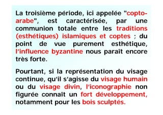 La troisième période, ici appelée "copto-
arabe", est caractérisée, par une
communion totale entre les traditions
(esthétiques) islamiques et coptes ; du
point de vue purement esthétique,
l’influence byzantine nous paraît encore
très forte.
Pourtant, si la représentation du visage
continue, qu’il s’agisse du visage humain
ou du visage divin, l’iconographie non
figurée connaît un fort développement,
notamment pour les bois sculptés.
 