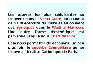 Les œuvres les plus séduisantes se
trouvent dans le Vieux Caire, au couvent
de Saint-Mercure du Caire et au couvent
des Syriaques dans le Wadi al-Natroun.
Une autre forme d’esthétique est
parvenue jusqu’à nous : l’art du livre.
Cela nous permettra de découvrir, un peu
plus loin, le superbe Évangéliaire qui se
trouve à l’Institut Catholique de Paris.
 