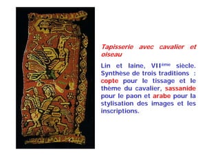Tapisserie avec cavalier et
oiseau
Lin et laine, VIIème siècle.
Synthèse de trois traditions :
copte pour le tissage et le
thème du cavalier, sassanide
pour le paon et arabe pour la
stylisation des images et les
inscriptions.
 