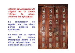 Cloison du sanctuaire de
l’Église de la Sainte
Vierge, Xe siècle,
couvent des Syriaques.
La composition se
répète sur les deux
portes pliantes du
sanctuaire.
La croix qui se répète
sur les cadres
superposés donne à ce
décor géométrique sa
dimension chrétienne.
 