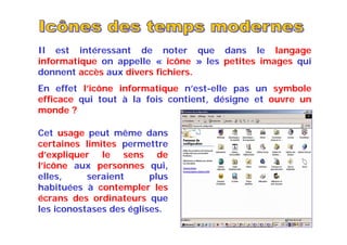 Il est intéressant de noter que dans le langage
informatique on appelle « icône » les petites images qui
donnent accès aux divers fichiers.
En effet l’icône informatique n’est-elle pas un symbole
efficace qui tout à la fois contient, désigne et ouvre un
monde ?
Cet usage peut même dans
certaines limites permettre
d’expliquer le sens de
l’icône aux personnes qui,
elles, seraient plus
habituées à contempler les
écrans des ordinateurs que
les iconostases des églises.
 