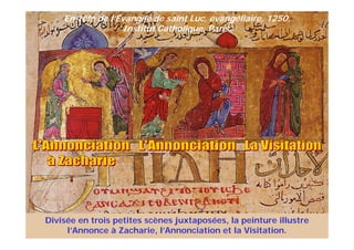 En-tête de l’Évangile de saint Luc, évangéliaire, 1250,
Institut Catholique, Paris.
Divisée en trois petites scènes juxtaposées, la peinture illustre
l’Annonce à Zacharie, l’Annonciation et la Visitation.
 