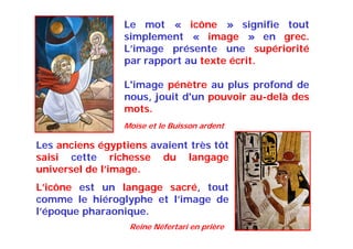 Le mot « icône » signifie tout
simplement « image » en grec.
L’image présente une supériorité
par rapport au texte écrit.
L'image pénètre au plus profond de
nous, jouit d'un pouvoir au-delà des
mots.
Les anciens égyptiens avaient très tôt
saisi cette richesse du langage
universel de l’image.
L’icône est un langage sacré, tout
comme le hiéroglyphe et l’image de
l’époque pharaonique.
Reine Néfertari en prière
Moïse et le Buisson ardent
 
