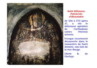 Saint Athanase,
Patriarche
d’Alexandrie
de 326 à 373 après
JC, a été le
défenseur opiniâtre
de l’orthodoxie
contre l’hérésie
arienne.
Fresque récemment
découverte dans le
monastère de Saint
Antoine, non loin de
la mer Rouge.
Cliché B. de
Clerfayt.
 