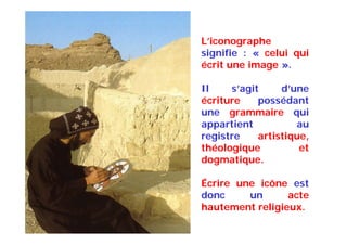 L’iconographe
signifie : « celui qui
écrit une image ».
Il s’agit d’une
écriture possédant
une grammaire qui
appartient au
registre artistique,
théologique et
dogmatique.
Écrire une icône est
donc un acte
hautement religieux.
 