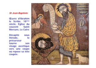 St Jean Baptiste
Œuvre d’Ibrahim
le Scribe, 18ème
siècle, Église du
couvent Saint
Mercure, Le Caire
Décapité sous
Hérode, le
précurseur
tourne son
visage ascétique
vers une coupe
où repose sa tête
coupée.
 