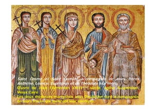 Saint Cosme et Saint Damien accompagnés de leurs frères
Anthime, Léonce, Euprépius et de Théodote leur mère.
Œuvre de Jean l’Arménien XVIIIème siècle, église Suspendue,
Vieux Caire
Les deux médecins martyrisés sous Dioclétien sont accompagnés
de leurs frères qui suivirent leur exemple.
 