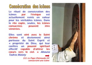 Le rituel de consécration des
icônes par l’évêque est
actuellement remis en valeur
pour les véritables icônes. Dans
le rite copte, seules, les icônes
consacrées peuvent être
vénérées.
Elles sont oint avec le Saint
chrême et deviennent ainsi
porteuse du Saint Esprit et
« propriété de Dieu, qui leur
confère un pouvoir spirituel
effectif capable d’attirer les
cœurs vers le ciel. » Abouna
Tadros Malaty
S.S. Le Pape Chénouda III
consacrant une icône
 