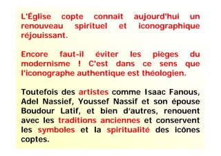 L'Église copte connaît aujourd'hui un
renouveau spirituel et iconographique
réjouissant.
Encore faut-il éviter les pièges du
modernisme ! C'est dans ce sens que
l'iconographe authentique est théologien.
Toutefois des artistes comme Isaac Fanous,
Adel Nassief, Youssef Nassif et son épouse
Boudour Latif, et bien d’autres, renouent
avec les traditions anciennes et conservent
les symboles et la spiritualité des icônes
coptes.
 