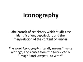 Iconography …the branch of art history which studies the identification, description, and the interpretation of the content of images.  The word iconography literally means &quot;image writing&quot;, and comes from the Greek εἰκών &quot;image&quot; and γράφειν &quot;to write&quot; 
