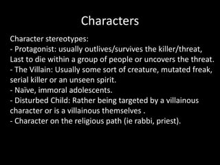 Characters
Character stereotypes:
- Protagonist: usually outlives/survives the killer/threat,
Last to die within a group of people or uncovers the threat.
- The Villain: Usually some sort of creature, mutated freak,
serial killer or an unseen spirit.
- Naïve, immoral adolescents.
- Disturbed Child: Rather being targeted by a villainous
character or is a villainous themselves .
- Character on the religious path (ie rabbi, priest).
 