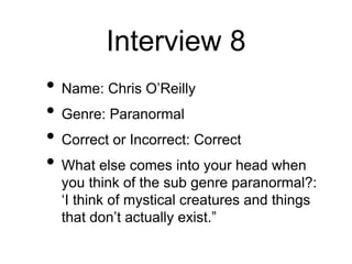 Interview 8
• Name: Chris O’Reilly
• Genre: Paranormal
• Correct or Incorrect: Correct
• What else comes into your head when
you think of the sub genre paranormal?:
‘I think of mystical creatures and things
that don’t actually exist.”
 