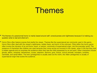 Themes
• The themes of a paranormal horror is mainly based around self- consciousness and nightmares because it is making you
question what is real and what isn’t.
• Horror films often feature scenes that startle the viewer. Themes like the supernatural are commonly used in this genre.
Horror films often deal with the viewer's nightmares, hidden fears, and terror of the unknown. Plots within the horror genre
often involve the intrusion of an evil force, event, or person, commonly of supernatural origin, into the everyday world. The
presence of characters like children are used because they come across as innocent to the viewer, when in the fact they hold
a hidden agenda and so surprises the audience when they see the child possessed by an evil spirit. Other characters include
ghosts, aliens, vampires, werewolves, curses, satanism, demons, gore, torture, vicious animals, monsters, zombies,
cannibals, and serial killers. The hero (protagonist) is usually seen as the victim, the villain (antagonist) is usually of
supernatural origin that scares the audience.
 