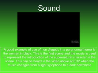 Sound
• A good example of use of non diegetic in a paranormal horror is
the woman in black. This is the first scene and the music is used
to represent the introduction of the supernatural character in the
scene. This can be heard in the video above at 0:32 when the
music changes from a light xylophone to a dark bell/chime
 
