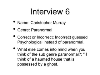 Interview 6
• Name: Christopher Murray
• Genre: Paranormal
• Correct or Incorrect: Incorrect guessed
Psychological instead of paranormal.
• What else comes into mind when you
think of the sub genre paranormal?: “ I
think of a haunted house that is
possessed by a ghost.
 