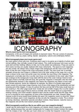 What Is meant by the term iconography?
Iconography is the use of images and symbols to represent ideas. This can consist of costumes,
music artists, make up, props, setting, layouts, typography, colours and contempary fashion.
What iconography does your music genre use?
My music genre is rock/ pop rock. Costumes aren’t used in my genre as a majority of artists wear
normal clothing, they normally consist of dark colours. This could be because rock music can be
quite dark and their clothing reflects on that, but it’s the artists own preference. Props are used in
front covers but they are usually replaced with music instruments. The layout to rock magazines
are very similar, the always have a large image in the background and the main cover line and
there is only the main image on the cover surrounded by text. The main cover line is normally
sprawled across the main image in a different font to the other writing on the page, this is so the
buyer is drawn to the cover line as the cover line normally the main thing in the magazine. The
background is normally plain this is so the main focus is on band/artist on the cover, also if there
was a design on the background it may clash with the text on the cover making it hard to read.
The type of text is normally bold and boxy, this gives the magazine a masculine vibe like many of
the bands/artists featured in the magazine; this means the magazine may attract a more male
than female audience. Inside the magazine for example, the layout of a double page spread
would consist of a very large image covering most of one of the pages of the bands/artist and text
covering part of the images, if it was of a person the face and top half of the body would have no
text covering it. The other page would have mostly text and smaller images, this is so the reader
doesn’t have a whole page of text to read as normally when the reader looks at a page before
reading it having a lot of text wouldn’t appeal to them and the reader would skip the page. Make
up isn’t a big deal for rock magazines as many of the bands/artists are male, however stage
makeup is part of some bands brand identity and wear it for magazine covers to show this. Music
artists are always used in rock magazines as they are why the magazine is made. This is shown
by having interviews, band/artist specials and album reviews, these features make the basis of
the magazine and are the main reason people buy them.
What iconography would you like to use within your own magazine design?
I would use the same layout as a rock magazine as it clearly shows images and the separate
topics, setting because they use plain backgrounds for images and it doesn’t distract the reader
from the images or text. I will also use music artists as it is what the magazine is about and
ICONOGRAPHY
 