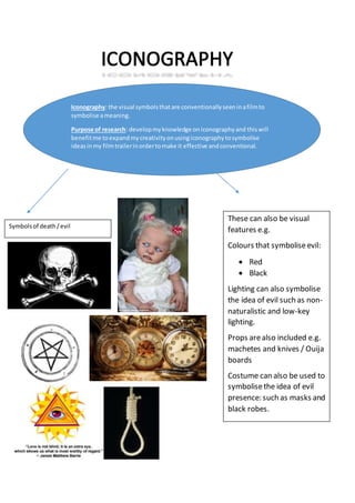 Iconography: the visual symbolsthatare conventionallyseeninafilmto
symbolise ameaning.
Purpose of research: developmyknowledge oniconographyand thiswill
benefitme toexpandmycreativityonusingiconographytosymbolise
ideasinmy filmtrailerinordertomake it effective andconventional.
Symbolsof death/evil
These can also be visual
features e.g.
Colours that symboliseevil:
 Red
 Black
Lighting can also symbolise
the idea of evil such as non-
naturalistic and low-key
lighting.
Props arealso included e.g.
machetes and knives / Ouija
boards
Costume can also be used to
symbolisethe idea of evil
presence: such as masks and
black robes.
 