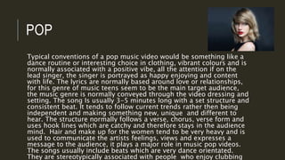 POP
Typical conventions of a pop music video would be something like a
dance routine or interesting choice in clothing, vibrant colours and is
normally associated with a positive vibe, all the attention if on the
lead singer, the singer is portrayed as happy enjoying and content
with life. The lyrics are normally based around love or relationships,
for this genre of music teens seem to be the main target audience,
the music genre is normally conveyed through the video dressing and
setting. The song Is usually 3-5 minutes long with a set structure and
consistent beat. It tends to follow current trends rather then being
independent and making something new, unique and different to
hear. The structure normally follows a verse, chorus, verse form and
uses hook lines which are catchy and therefore stays in the audience
mind. Hair and make up for the women tend to be very heavy and is
used to communicate the artists feelings, views and expresses a
message to the audience, it plays a major role in music pop videos.
The songs usually include beats which are very dance orientated.
They are stereotypically associated with people who enjoy clubbing
 